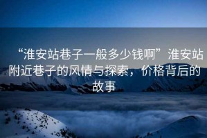 “淮安站巷子一般多少錢(qián)啊”淮安站附近巷子的風(fēng)情與探索，價(jià)格背后的故事