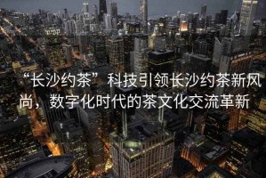 “長(cháng)沙約茶”科技引領(lǐng)長(cháng)沙約茶新風(fēng)尚，數字化時(shí)代的茶文化交流革新