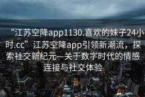 “江蘇空降app1130.喜歡的妹子24小時(shí).cc”江蘇空降app引領(lǐng)新潮流，探索社交新紀元—關(guān)于數字時(shí)代的情感連接與社交體驗
