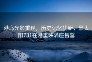 港島光影重現，歷史記憶猶新，黑太陽(yáng)731在港重映滿(mǎn)座售罄