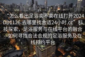 “怎么看出足浴賣(mài)不賣(mài)在線(xiàn)打開(kāi)2024DD1126.去哪里找合適24小時(shí).cc”科技探索，足浴服務(wù)與在線(xiàn)平臺的融合—如何尋找合法合規的足浴服務(wù)及在線(xiàn)預約平臺