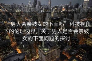 “男人會(huì )親妓女的下面嗎”科技視角下的倫理邊界，關(guān)于男人是否會(huì )親妓女的下面問(wèn)題的探討