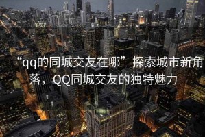 “qq的同城交友在哪”探索城市新角落，QQ同城交友的獨特魅力