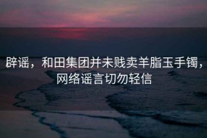 辟謠，和田集團并未賤賣(mài)羊脂玉手鐲，網(wǎng)絡(luò )謠言切勿輕信