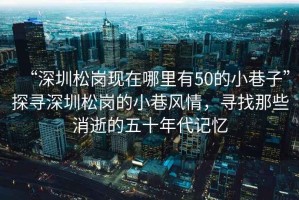 “深圳松崗現在哪里有50的小巷子”探尋深圳松崗的小巷風(fēng)情，尋找那些消逝的五十年代記憶