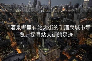 “酒泉哪里有站大街的”酒泉城市導覽，探尋站大街的足跡