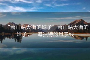 “蕭山站大街的妹子”蕭山站大街的妹子，一道獨特的風(fēng)景線(xiàn)