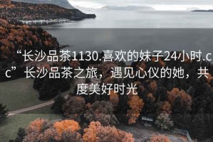 “長(cháng)沙品茶1130.喜歡的妹子24小時(shí).cc”長(cháng)沙品茶之旅，遇見(jiàn)心儀的她，共度美好時(shí)光