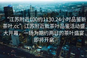 “江蘇附近100約1130.24小時(shí)品鑒新茶葉.cc”江蘇附近新茶葉品鑒活動(dòng)盛大開(kāi)幕，一場(chǎng)為期約兩日的茶葉盛宴即將開(kāi)啟