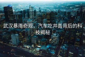 武漢暴雨奇觀(guān)，汽車(chē)吃井蓋背后的科技揭秘