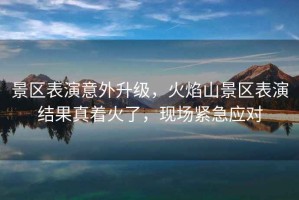 景區表演意外升級，火焰山景區表演結果真著(zhù)火了，現場(chǎng)緊急應對