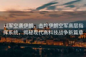 以軍空襲伊朗，擊垮伊朗空軍高層指揮系統，揭秘現代高科技戰爭新篇章