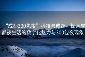 “成都300包夜”科技與成都，探索成都夜生活的數字化魅力與300包夜現象