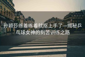 孫穎莎練著(zhù)練著(zhù)就摳上手了—揭秘乒乓球女神的刻苦訓練之路