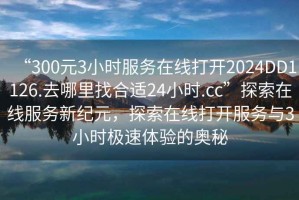 “300元3小時(shí)服務(wù)在線(xiàn)打開(kāi)2024DD1126.去哪里找合適24小時(shí).cc”探索在線(xiàn)服務(wù)新紀元，探索在線(xiàn)打開(kāi)服務(wù)與3小時(shí)極速體驗的奧秘