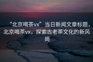 “北京喝茶vx”當日新聞文章標題，北京喝茶vx，探索古老茶文化的新風(fēng)尚