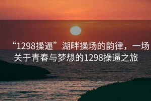“1298操逼”湖畔操場(chǎng)的韻律，一場(chǎng)關(guān)于青春與夢(mèng)想的1298操逼之旅