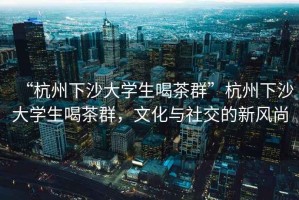 “杭州下沙大學(xué)生喝茶群”杭州下沙大學(xué)生喝茶群，文化與社交的新風(fēng)尚