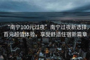 “南寧100元過(guò)夜”南寧過(guò)夜新選擇，百元超值體驗，享受舒適住宿新篇章