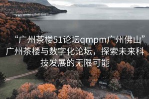 “廣州茶樓51論壇qmpm廣州佛山”廣州茶樓與數字化論壇，探索未來(lái)科技發(fā)展的無(wú)限可能
