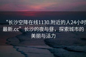 “長(cháng)沙空降在線(xiàn)1130.附近的人24小時(shí)最新.cc”長(cháng)沙的夜與晝，探索城市的美麗與活力