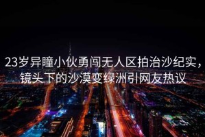 23歲異瞳小伙勇闖無(wú)人區拍治沙紀實(shí)，鏡頭下的沙漠變綠洲引網(wǎng)友熱議