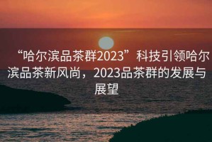 “哈爾濱品茶群2023”科技引領(lǐng)哈爾濱品茶新風(fēng)尚，2023品茶群的發(fā)展與展望