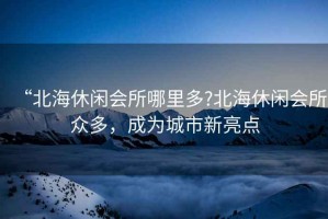 “北海休閑會(huì )所哪里多?北海休閑會(huì )所眾多，成為城市新亮點(diǎn)