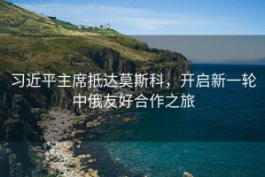 習近平主席抵達莫斯科，開(kāi)啟新一輪中俄友好合作之旅
