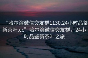 “哈爾濱微信交友群1130.24小時(shí)品鑒新茶葉.cc”哈爾濱微信交友群，24小時(shí)品鑒新茶葉之旅