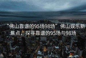 “佛山靠譜的95場(chǎng)98場(chǎng)”佛山娛樂(lè )新焦點(diǎn)，探尋靠譜的95場(chǎng)與98場(chǎng)