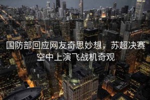國防部回應網(wǎng)友奇思妙想，蘇超決賽空中上演飛戰機奇觀(guān)