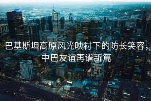 巴基斯坦高原風(fēng)光映襯下的防長(cháng)笑容，中巴友誼再譜新篇