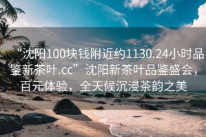 “沈陽(yáng)100塊錢(qián)附近約1130.24小時(shí)品鑒新茶葉.cc”沈陽(yáng)新茶葉品鑒盛會(huì )，百元體驗，全天候沉浸茶韻之美