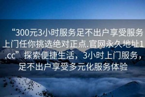 “300元3小時(shí)服務(wù)足不出戶(hù)享受服務(wù)上門(mén)任你挑選絕對正點(diǎn).官網(wǎng)永久地址1.cc”探索便捷生活，3小時(shí)上門(mén)服務(wù)，足不出戶(hù)享受多元化服務(wù)體驗