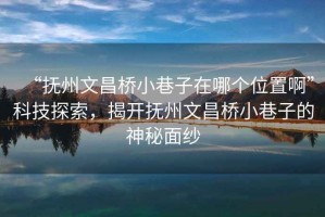 “撫州文昌橋小巷子在哪個(gè)位置啊”科技探索，揭開(kāi)撫州文昌橋小巷子的神秘面紗