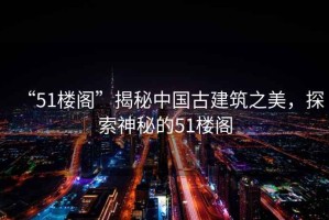 “51樓閣”揭秘中國古建筑之美，探索神秘的51樓閣