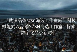 “武漢品茶szsn海選工作室威”科技賦能武漢品茶SZSN海選工作室—探索數字化品茶新時(shí)代