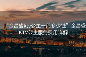 “金昌盛ktv公主一般多少錢(qián)”金昌盛KTV公主服務(wù)費用詳解