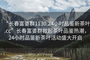 “長(cháng)春富婆群1130.24小時(shí)品鑒新茶葉.cc”長(cháng)春富婆群掀起茶葉品鑒熱潮，24小時(shí)品鑒新茶葉活動(dòng)盛大開(kāi)啟