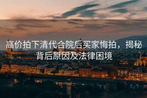 高價(jià)拍下清代合院后買(mǎi)家悔拍，揭秘背后原因及法律困境