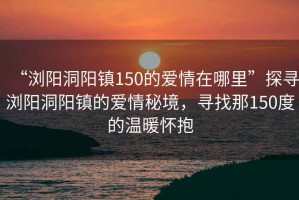 “瀏陽(yáng)洞陽(yáng)鎮150的愛(ài)情在哪里”探尋瀏陽(yáng)洞陽(yáng)鎮的愛(ài)情秘境，尋找那150度的溫暖懷抱