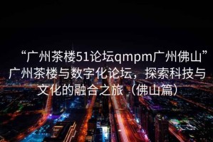 “廣州茶樓51論壇qmpm廣州佛山”廣州茶樓與數字化論壇，探索科技與文化的融合之旅（佛山篇）