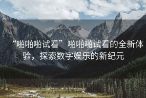 “啪啪啪試看”啪啪啪試看的全新體驗，探索數字娛樂(lè )的新紀元
