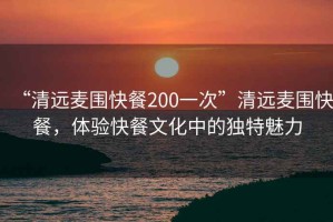 “清遠麥圍快餐200一次”清遠麥圍快餐，體驗快餐文化中的獨特魅力