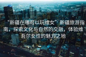 “新疆在哪可以玩維女”新疆旅游指南，探索文化與自然的交融，體驗維吾爾女性的魅力之地