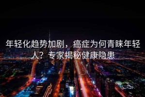 年輕化趨勢加劇，癌癥為何青睞年輕人？專(zhuān)家揭秘健康隱患