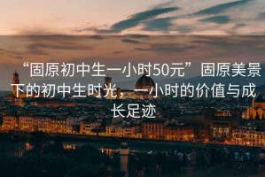 “固原初中生一小時(shí)50元”固原美景下的初中生時(shí)光，一小時(shí)的價(jià)值與成長(cháng)足跡