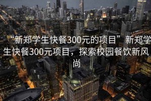 “新鄭學(xué)生快餐300元的項目”新鄭學(xué)生快餐300元項目，探索校園餐飲新風(fēng)尚