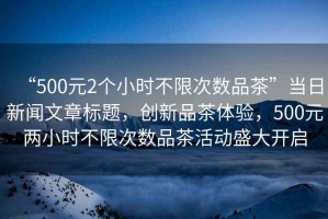 “500元2個(gè)小時(shí)不限次數品茶”當日新聞文章標題，創(chuàng  )新品茶體驗，500元兩小時(shí)不限次數品茶活動(dòng)盛大開(kāi)啟